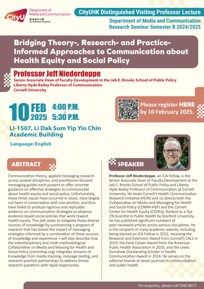 COM Research Seminar CityUHK Distinguished Visiting Professor Lecture: Bridging Theory-, Research- and Practice-Informed Approaches to Communication about Health Equity and Social Policy by Prof Jeff Niederdeppe, Senior Associate Dean of Faculty Development in the Jeb E. Brooks School of Public Policy, Liberty Hyde Bailey Professor of Communication,Cornell University. Date & Time: 10 February 2025, 16:00 - 17:30. Venue: LI-1507, Li Dak Sum Yip Yio Chin Academic Building, please click https://www.cityu.edu.hk/com/Public/AppForms/StI_AppForm.aspx?id=1178 to register for the seminar by 10 Feb 2025. Language: English. Abstract Communication theory, applied messaging research across several disciplines, and practitioner-focused messaging guides each purport to offer concrete guidance on effective strategies to communicate about health equity and social policy. Unfortunately, these three inputs have occurred in siloes, have largely not been in conversation with one another, and thus have failed to produce rigorous and replicable evidence on communication strategies to advance evidence-based social policies that work toward health equity. This talk seeks to integrate these diverse sources of knowledge by summarizing a program of research that has tested the impact of messaging strategies informed by a combination of these sources of knowledge and experience. I will also describe how the interdisciplinary and multi-methodological Collaborative on Media and Messing for Health and Social Policy (commhsp.org) integrates streams of knowledge from media tracking, message testing, and research-practice partnerships to address timely research questions with rapid responsivity. About the speaker: Professor Jeff Niederdeppe, an ICA Fellow, is the Senior Associate Dean of Faculty Development at the Jeb E. Brooks School of Public Policy and Liberty Hyde Bailey Professor of Communication at Cornell University. He leads Cornell's Health Communication Research Initiative (HCRI) and co-directs both the Collaborative on Media and Messaging for Health and Social Policy (COMM-HSP) and the Cornell Center for Health Equity (CCHEq). Ranked as a Top 1% Scientist in Public Health by Stanford University, he has published significant numbers of peer-reviewed articles across various disciplines. He is the recipient of many academic awards, including being elected an ICA Fellow in 2022, receiving the Research and Extension Award from Cornell’s CALS in 2019, the Early Career Award from the American Public Health Association in 2016, and the Lewis Donohew Outstanding Scholar in Health Communication Award in 2014. He serves on the editorial boards of seven journals in communication and public health. For enquiries, please call 34428677.